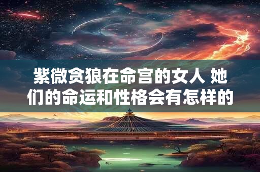 紫微贪狼在命宫的女人 她们的命运和性格会有怎样的特点