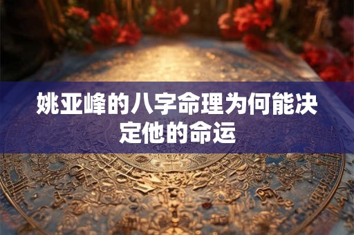 姚亚峰的八字命理为何能决定他的命运 姚亚峰的八字命理为何能决定他的命运