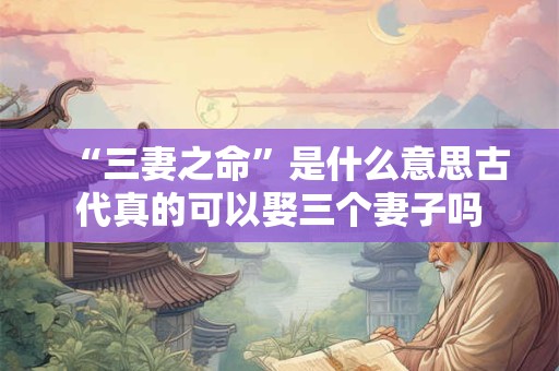 “三妻之命”是什么意思古代真的可以娶三个妻子吗