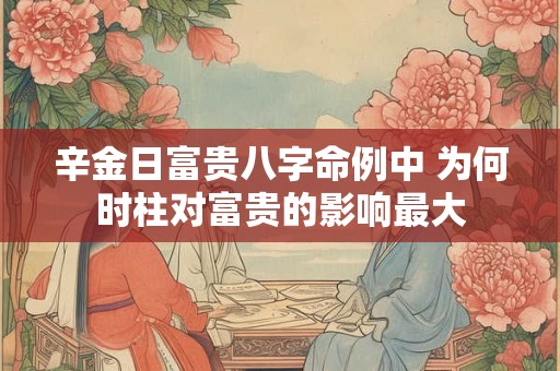 辛金日富贵八字命例中 为何时柱对富贵的影响最大