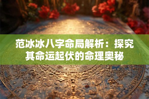 范冰冰八字命局解析：探究其命运起伏的命理奥秘