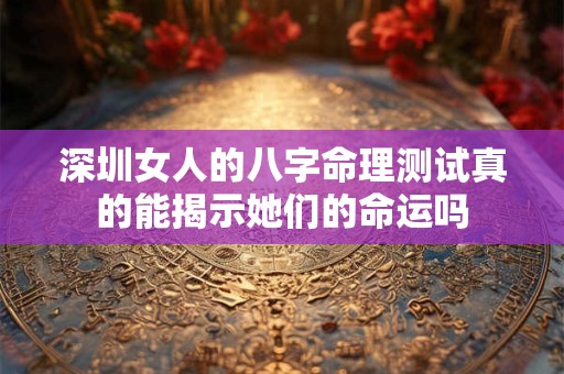深圳女人的八字命理测试真的能揭示她们的命运吗
