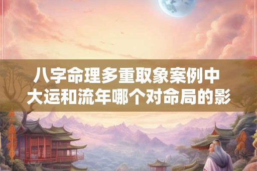 八字命理多重取象案例中 大运和流年哪个对命局的影响更大