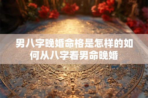 男八字晚婚命格是怎样的如何从八字看男命晚婚