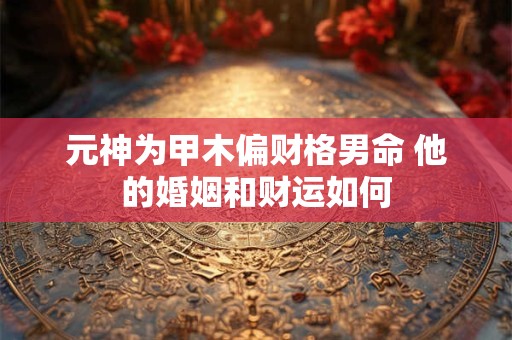 元神为甲木偏财格男命 他的婚姻和财运如何
