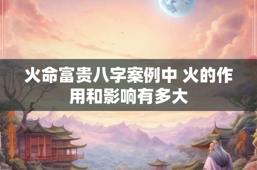 火命富贵八字案例中 火的作用和影响有多大