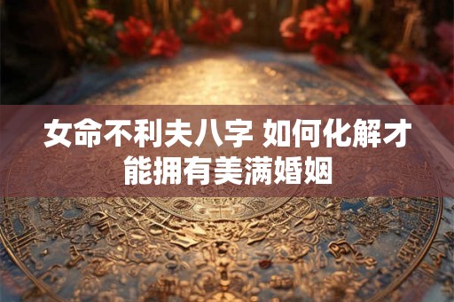女命不利夫八字 如何化解才能拥有美满婚姻