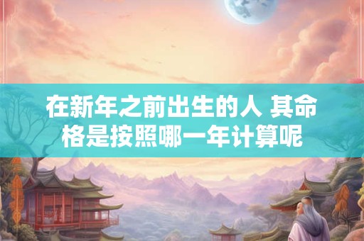 在新年之前出生的人 其命格是按照哪一年计算呢