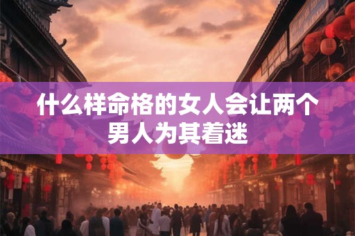 什么样命格的女人会让两个男人为其着迷