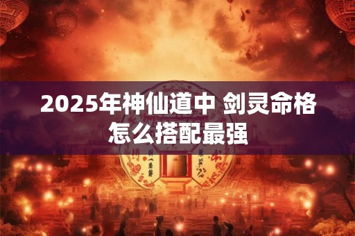 2025年神仙道中 剑灵命格怎么搭配最强