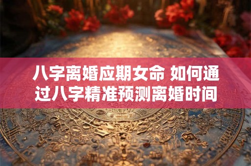 八字离婚应期女命 如何通过八字精准预测离婚时间