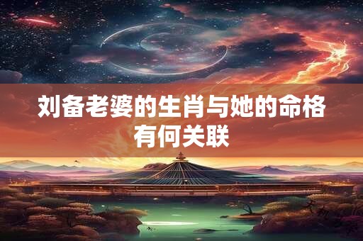 刘备老婆的生肖与她的命格有何关联