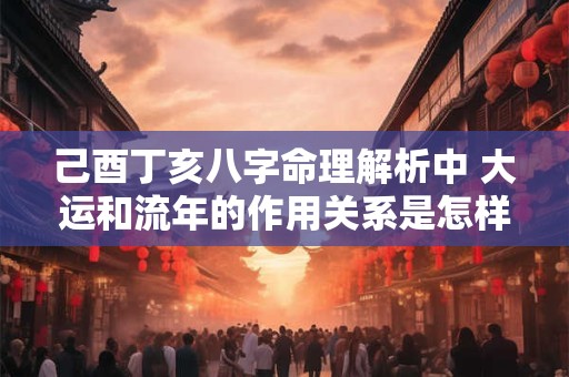 己酉丁亥八字命理解析中 大运和流年的作用关系是怎样的