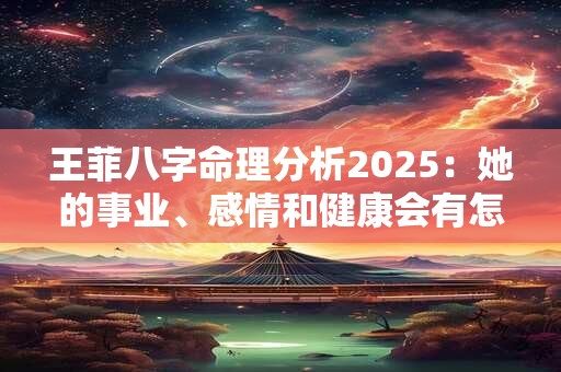 王菲八字命理分析2025：她的事业、感情和健康会有怎样的变化