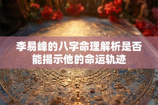 李易峰的八字命理解析是否能揭示他的命运轨迹
