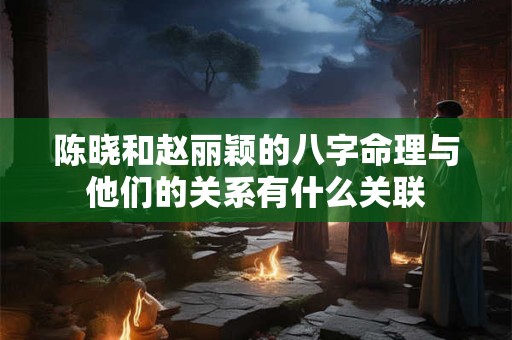 陈晓和赵丽颖的八字命理与他们的关系有什么关联