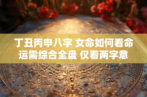 丁丑丙申八字 女命如何看命运需综合全盘 仅看两字意义不大。