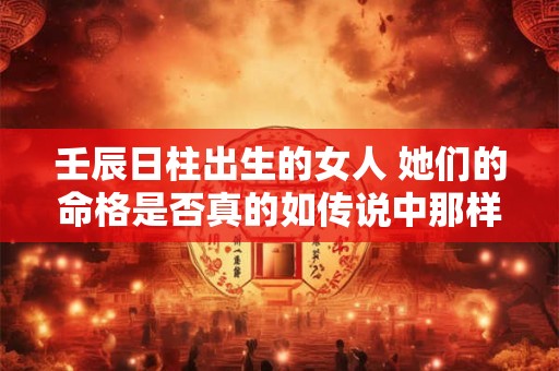 壬辰日柱出生的女人 她们的命格是否真的如传说中那样特殊