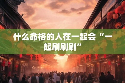 什么命格的人在一起会“一起刷刷刷”