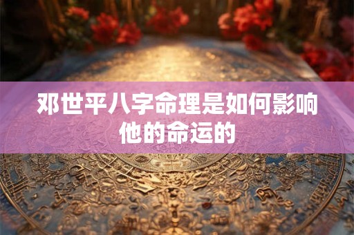 邓世平八字命理是如何影响他的命运的