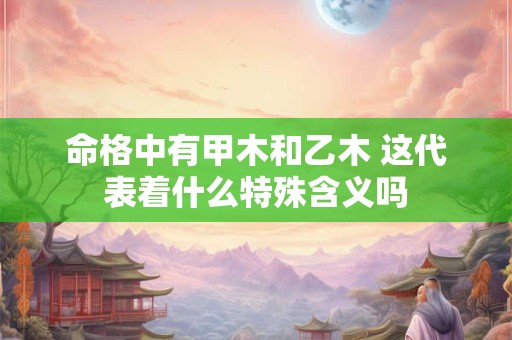 命格中有甲木和乙木 这代表着什么特殊含义吗