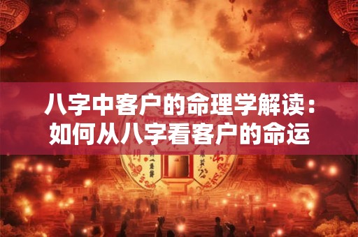 八字中客户的命理学解读：如何从八字看客户的命运