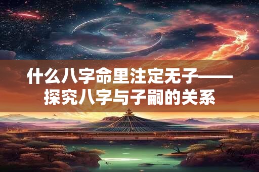 什么八字命里注定无子——探究八字与子嗣的关系