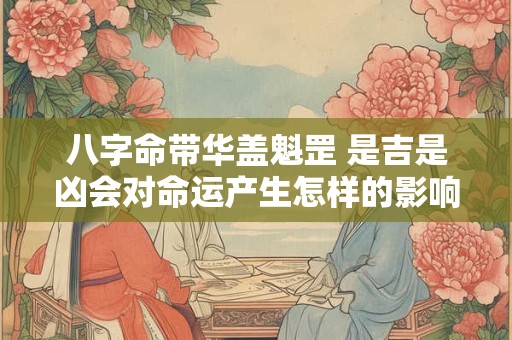 八字命带华盖魁罡 是吉是凶会对命运产生怎样的影响