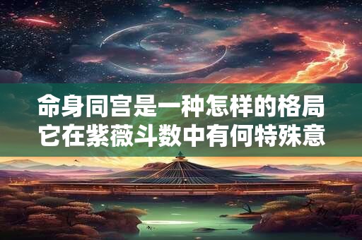 命身同宫是一种怎样的格局它在紫薇斗数中有何特殊意义