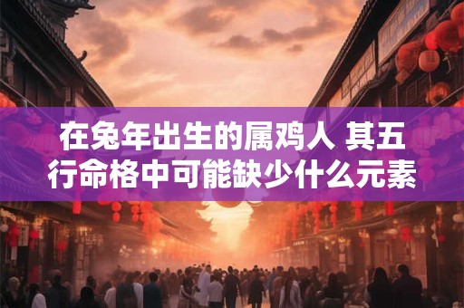在兔年出生的属鸡人 其五行命格中可能缺少什么元素呢