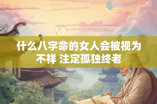 什么八字命的女人会被视为不祥 注定孤独终老 什么八字命的女人会被视为不祥 注定孤独终老