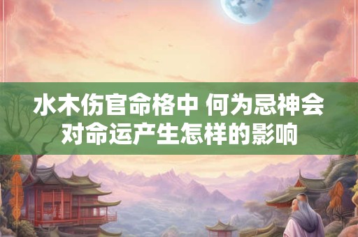 水木伤官命格中 何为忌神会对命运产生怎样的影响