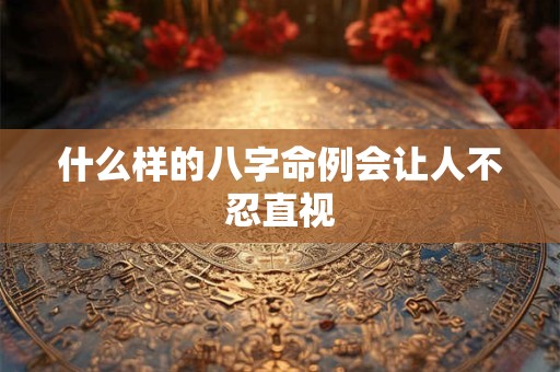 什么样的八字命例会让人不忍直视