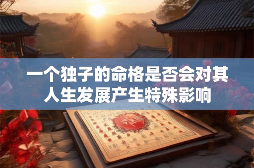 一个独子的命格是否会对其人生发展产生特殊影响