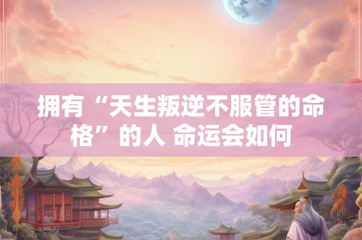 拥有“天生叛逆不服管的命格”的人 命运会如何 拥有“天生叛逆不服管的命格”的人 命运会如何