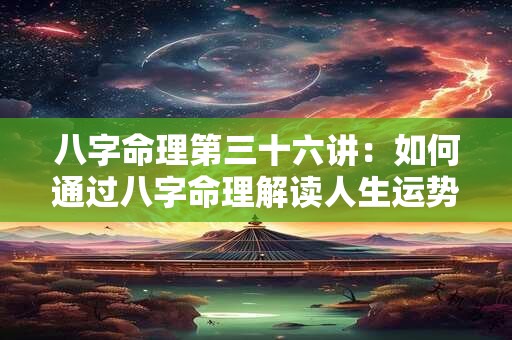 八字命理第三十六讲：如何通过八字命理解读人生运势