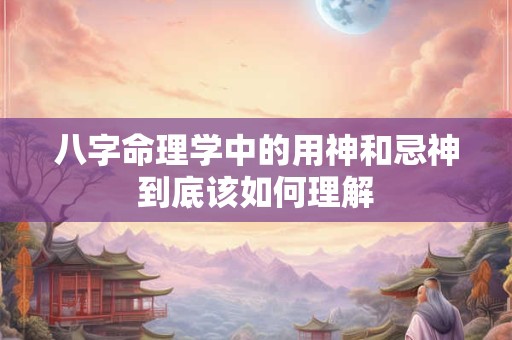 八字命理学中的用神和忌神到底该如何理解