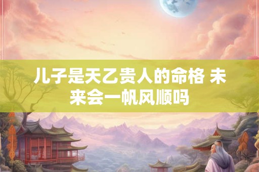儿子是天乙贵人的命格 未来会一帆风顺吗