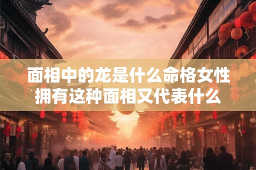 面相中的龙是什么命格女性拥有这种面相又代表什么