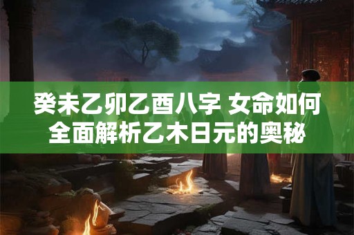 癸未乙卯乙酉八字 女命如何全面解析乙木日元的奥秘
