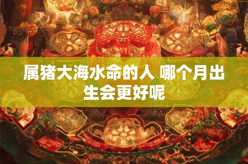 属猪大海水命的人 哪个月出生会更好呢