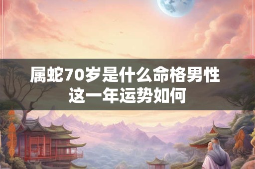 属蛇70岁是什么命格男性 这一年运势如何