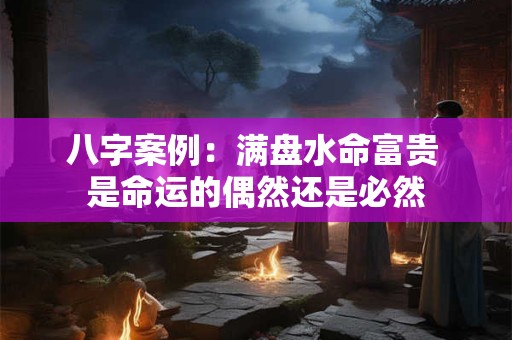 八字案例：满盘水命富贵 是命运的偶然还是必然