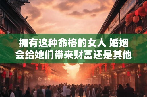 拥有这种命格的女人 婚姻会给她们带来财富还是其他影响