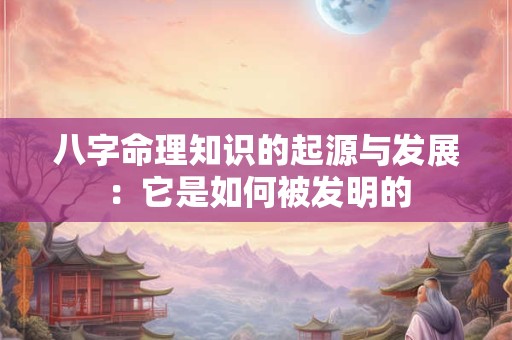 八字命理知识的起源与发展：它是如何被发明的