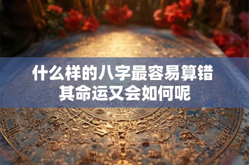 什么样的八字最容易算错 其命运又会如何呢
