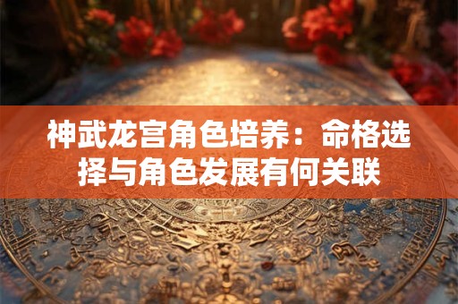 神武龙宫角色培养：命格选择与角色发展有何关联