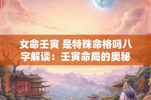 女命壬寅 是特殊命格吗八字解读：壬寅命局的奥秘