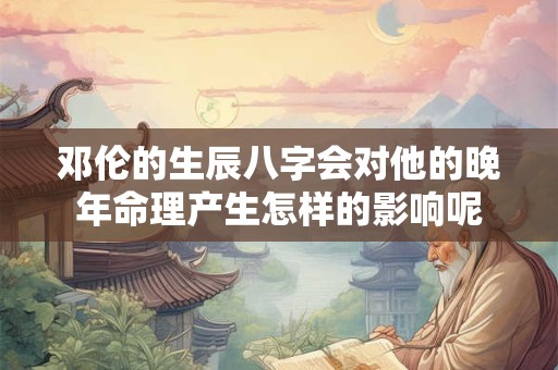邓伦的生辰八字会对他的晚年命理产生怎样的影响呢