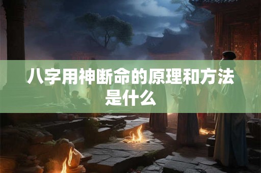 八字用神断命的原理和方法是什么